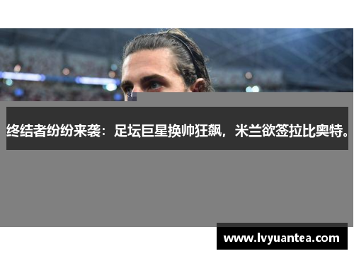 终结者纷纷来袭：足坛巨星换帅狂飙，米兰欲签拉比奥特。