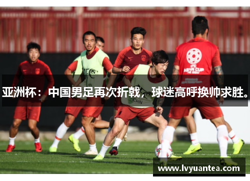 亚洲杯：中国男足再次折戟，球迷高呼换帅求胜。
